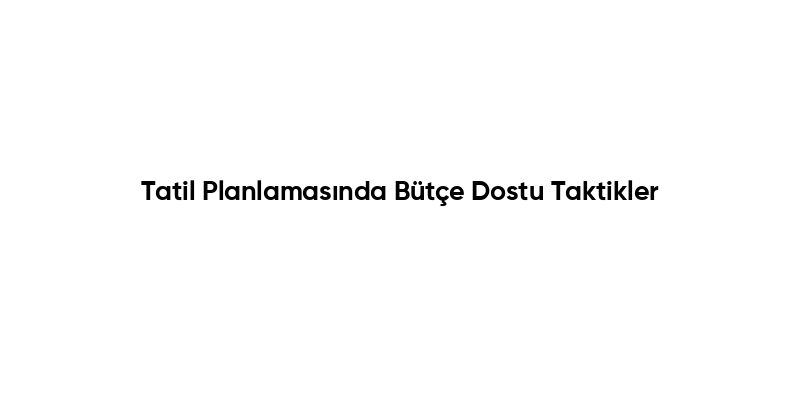 Tatil Planlamasında Bütçe Dostu Taktikler